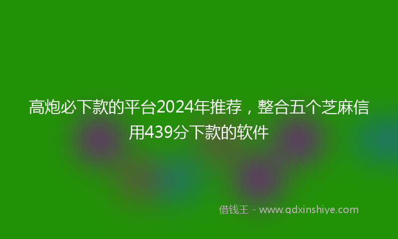 高炮必下款的平台2024年推荐，整合五个芝麻信用439分下款的软件
