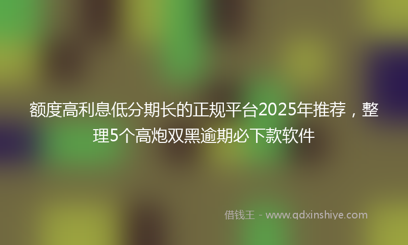 额度高利息低分期长的正规平台2025年推荐，整理5个高炮双黑逾期必下款软件