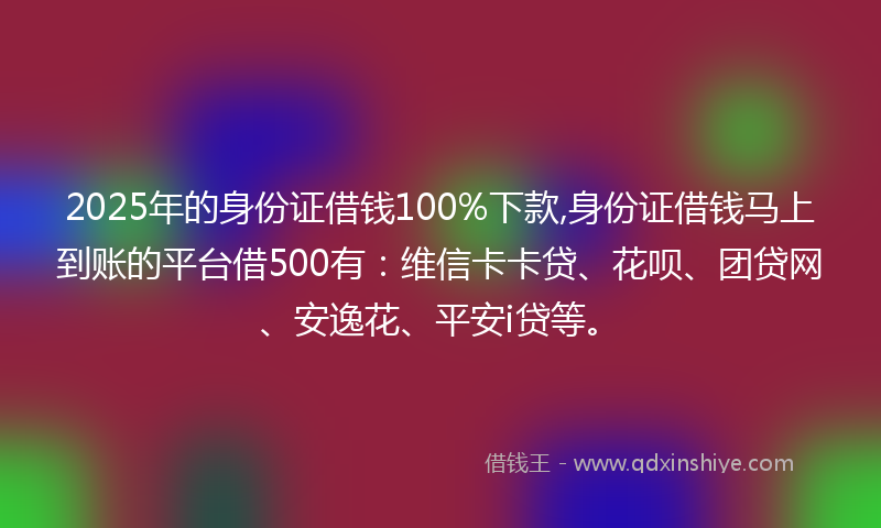 2025年的身份证借钱100%下款,身份证借钱马上到账的平台借500有：维信卡卡贷、花呗、团贷网、安逸花、平安i贷等。