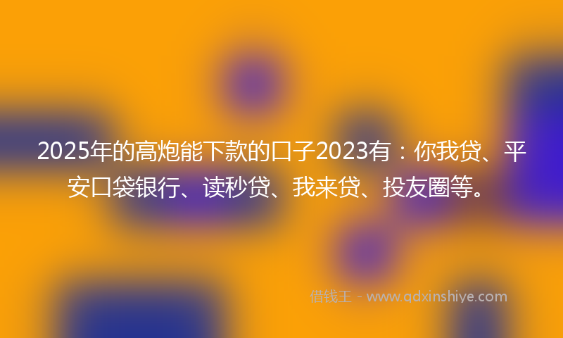2025年的高炮能下款的口子2023有：你我贷、平安口袋银行、读秒贷、我来贷、投友圈等。