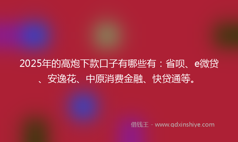 2025年的高炮下款口子有哪些有：省呗、e微贷、安逸花、中原消费金融、快贷通等。