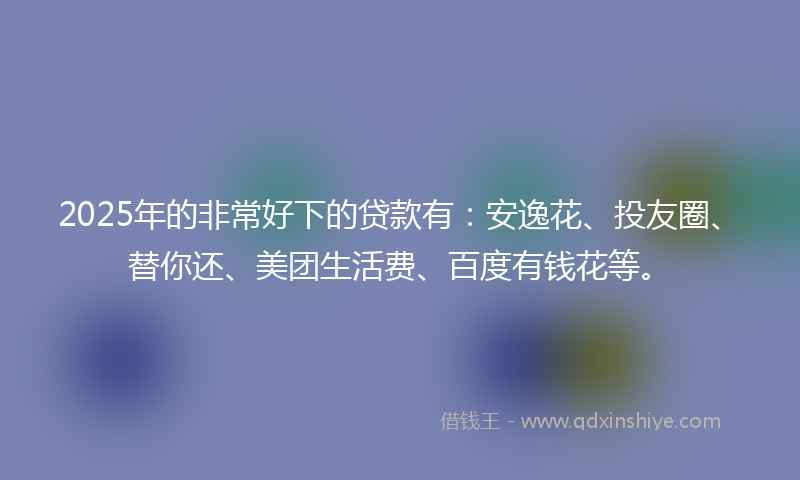 2025年的非常好下的贷款有：安逸花、投友圈、替你还、美团生活费、百度有钱花等。
