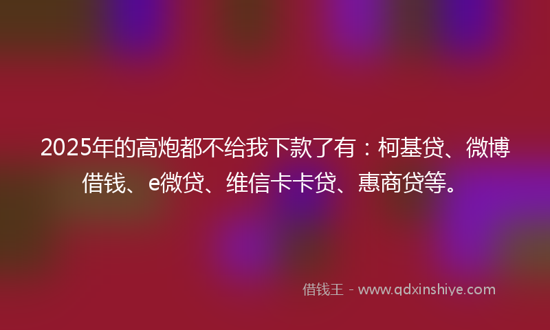 2025年的高炮都不给我下款了有：柯基贷、微博借钱、e微贷、维信卡卡贷、惠商贷等。