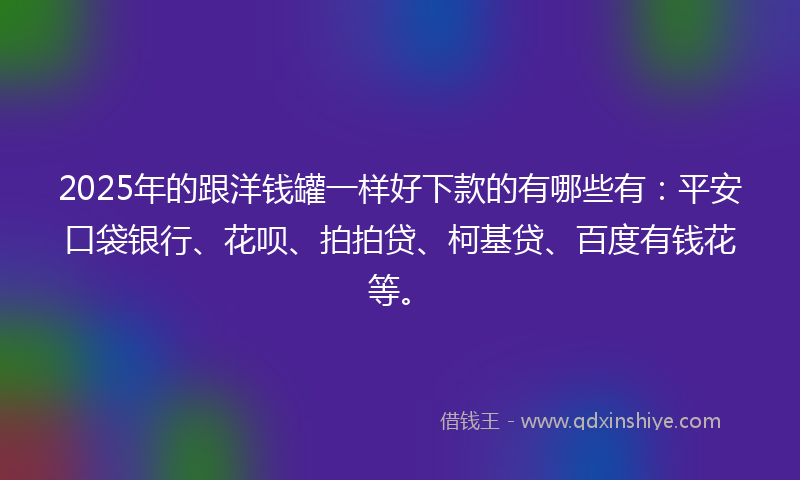 2025年的跟洋钱罐一样好下款的有哪些有：平安口袋银行、花呗、拍拍贷、柯基贷、百度有钱花等。