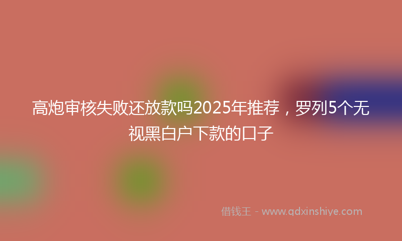 高炮审核失败还放款吗2025年推荐，罗列5个无视黑白户下款的口子
