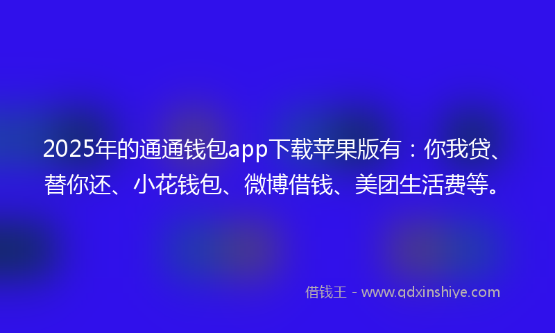2025年的通通钱包app下载苹果版有：你我贷、替你还、小花钱包、微博借钱、美团生活费等。