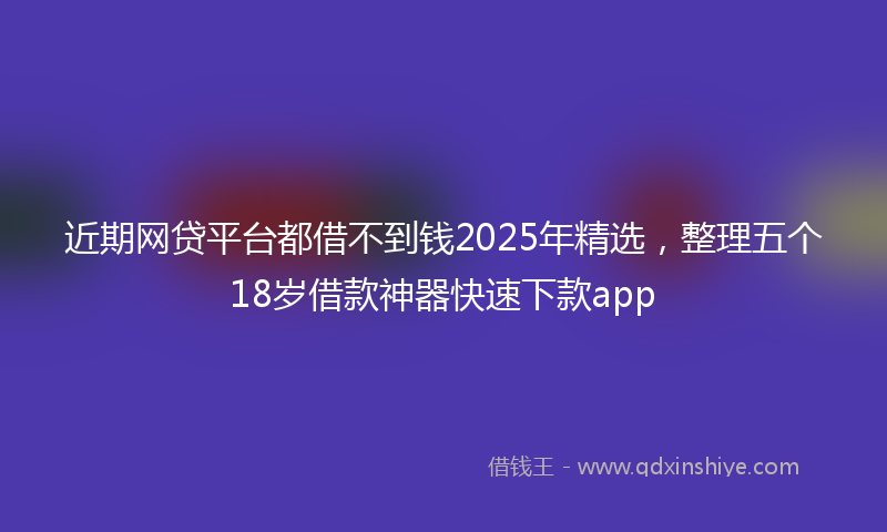 近期网贷平台都借不到钱2025年精选，整理五个18岁借款神器快速下款app