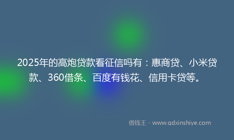 2025年的高炮贷款看征信吗有：惠商贷、小米贷款、360借条、百度有钱花、信用卡贷等。