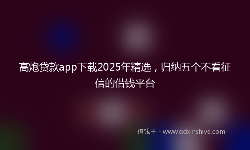 高炮贷款app下载2025年精选，归纳五个不看征信的借钱平台