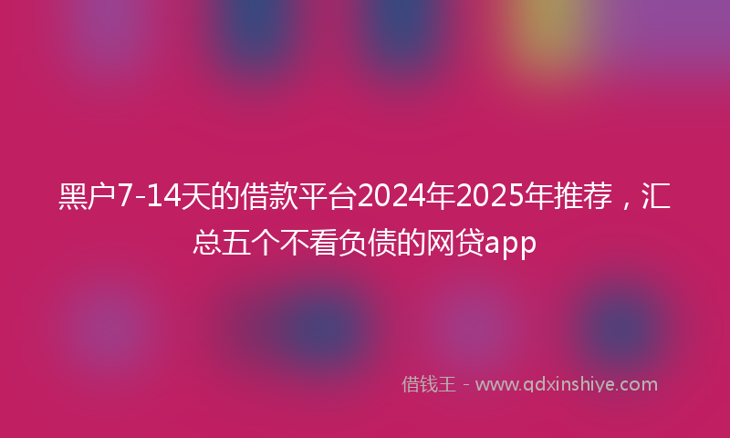 黑户7-14天的借款平台2024年2025年推荐，汇总五个不看负债的网贷app