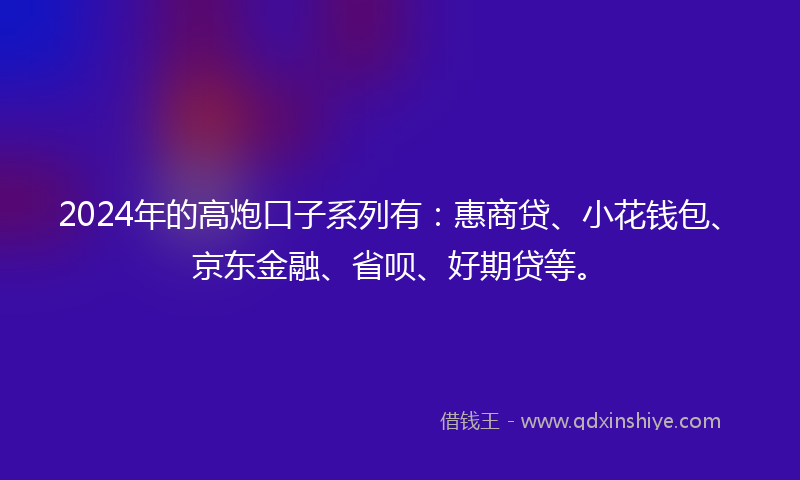 2024年的高炮口子系列有：惠商贷、小花钱包、京东金融、省呗、好期贷等。