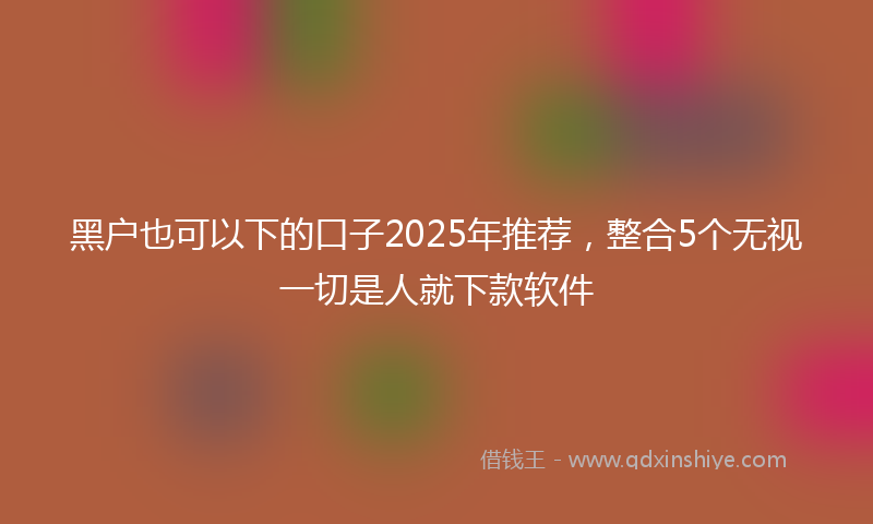 黑户也可以下的口子2025年推荐，整合5个无视一切是人就下款软件