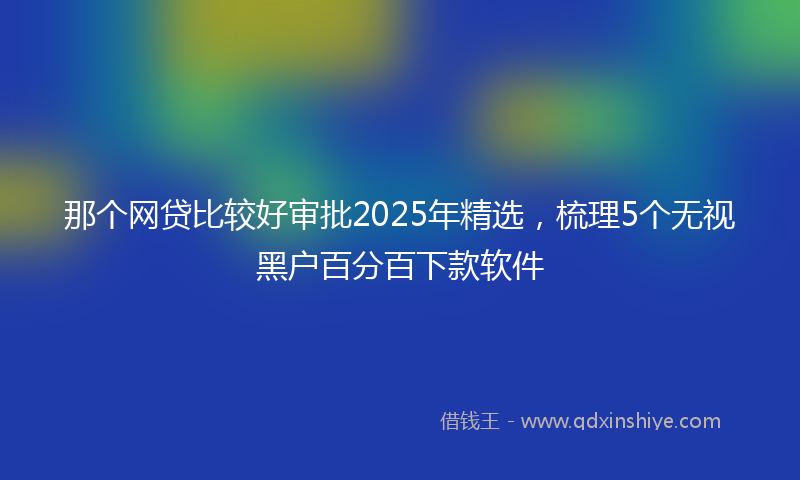 那个网贷比较好审批2025年精选，梳理5个无视黑户百分百下款软件