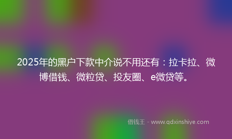 2025年的黑户下款中介说不用还有：拉卡拉、微博借钱、微粒贷、投友圈、e微贷等。