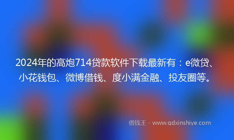 2024年的高炮714贷款软件下载最新有：e微贷、小花钱包、微博借钱、度小满金融、投友圈等。