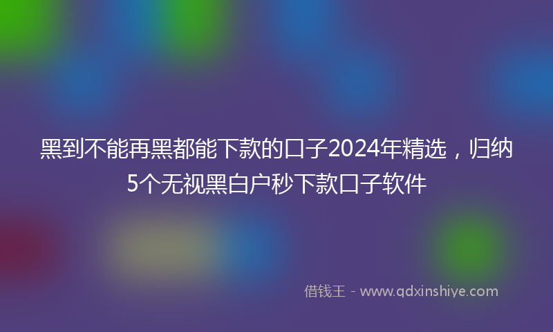 黑到不能再黑都能下款的口子2024年精选，归纳5个无视黑白户秒下款口子软件