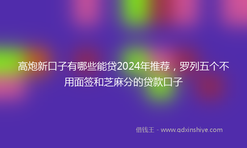 高炮新口子有哪些能贷2024年推荐，罗列五个不用面签和芝麻分的贷款口子