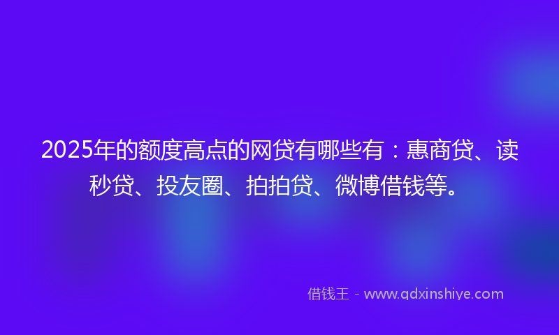 2025年的额度高点的网贷有哪些有：惠商贷、读秒贷、投友圈、拍拍贷、微博借钱等。