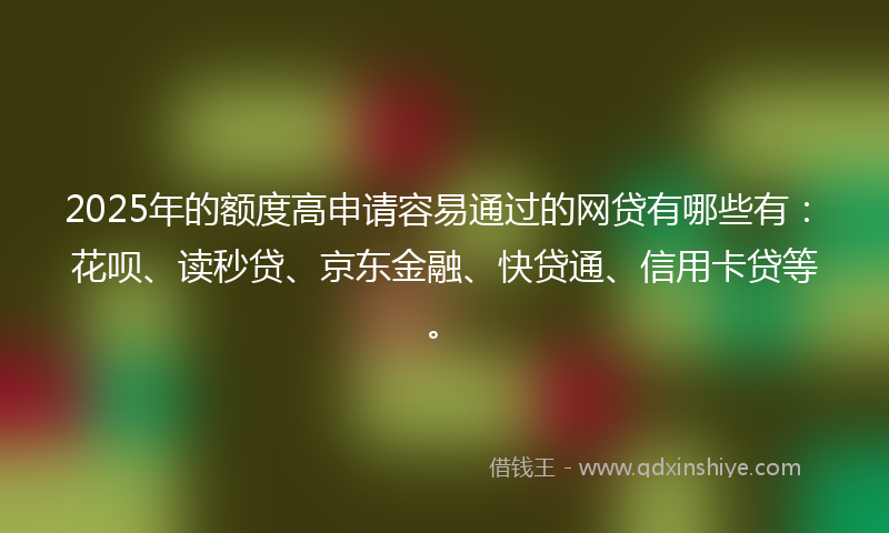 2025年的额度高申请容易通过的网贷有哪些有：花呗、读秒贷、京东金融、快贷通、信用卡贷等。