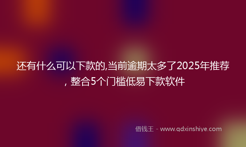 还有什么可以下款的,当前逾期太多了2025年推荐，整合5个门槛低易下款软件