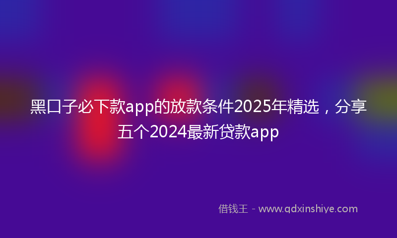 黑口子必下款app的放款条件2025年精选，分享五个2024最新贷款app