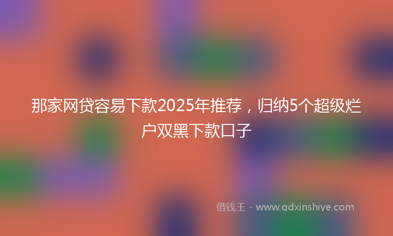 那家网贷容易下款2025年推荐，归纳5个超级烂户双黑下款口子