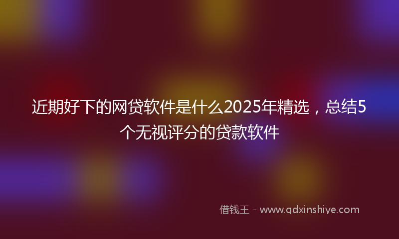近期好下的网贷软件是什么2025年精选，总结5个无视评分的贷款软件