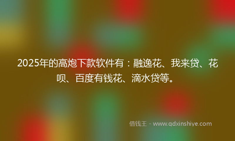 2025年的高炮下款软件有：融逸花、我来贷、花呗、百度有钱花、滴水贷等。