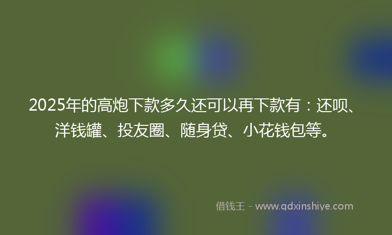 2025年的高炮下款多久还可以再下款有：还呗、洋钱罐、投友圈、随身贷、小花钱包等。