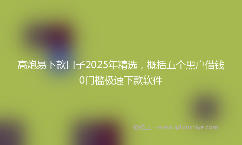 高炮易下款口子2025年精选，概括五个黑户借钱0门槛极速下款软件