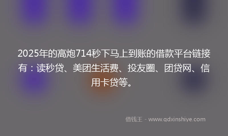2025年的高炮714秒下马上到账的借款平台链接有：读秒贷、美团生活费、投友圈、团贷网、信用卡贷等。