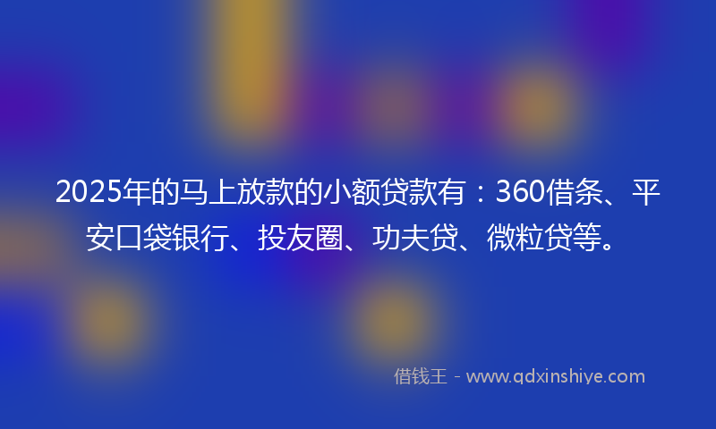2025年的马上放款的小额贷款有：360借条、平安口袋银行、投友圈、功夫贷、微粒贷等。