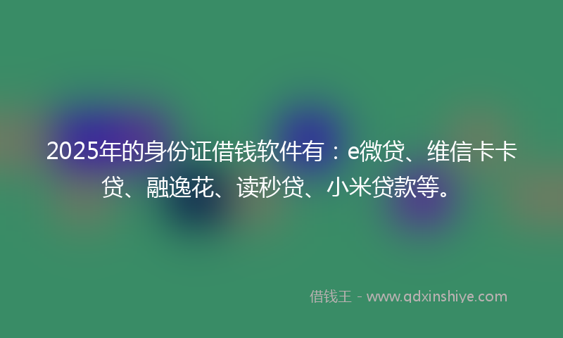 2025年的身份证借钱软件有：e微贷、维信卡卡贷、融逸花、读秒贷、小米贷款等。