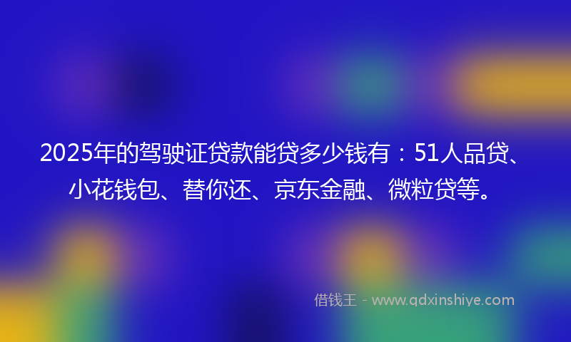 2025年的驾驶证贷款能贷多少钱有：51人品贷、小花钱包、替你还、京东金融、微粒贷等。