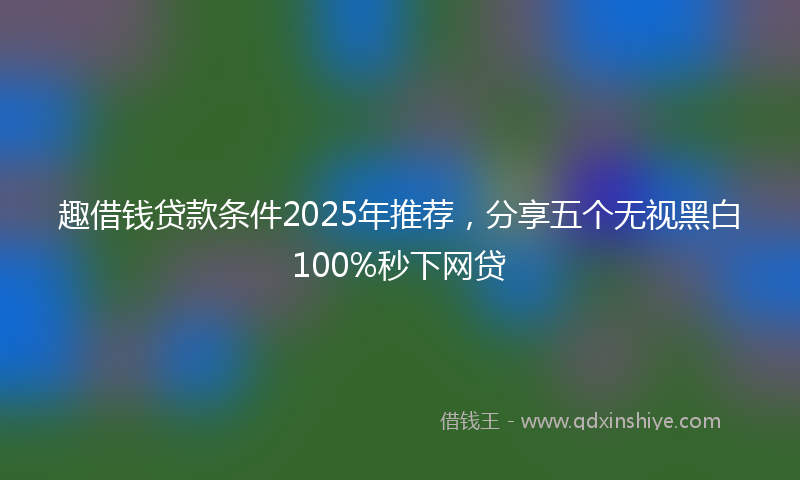 趣借钱贷款条件2025年推荐，分享五个无视黑白100%秒下网贷