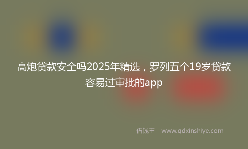 高炮贷款安全吗2025年精选，罗列五个19岁贷款容易过审批的app