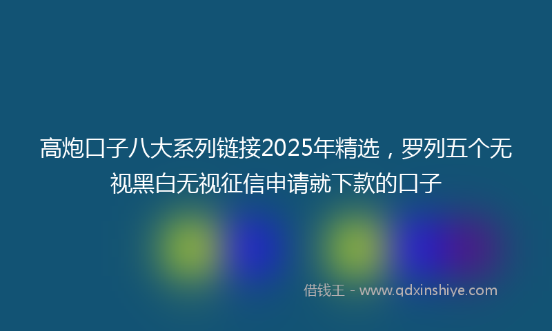 高炮口子八大系列链接2025年精选，罗列五个无视黑白无视征信申请就下款的口子