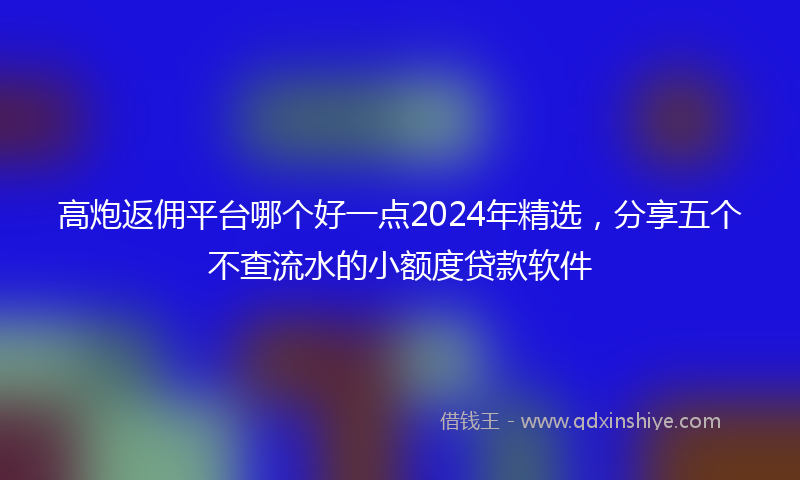 高炮返佣平台哪个好一点2024年精选，分享五个不查流水的小额度贷款软件