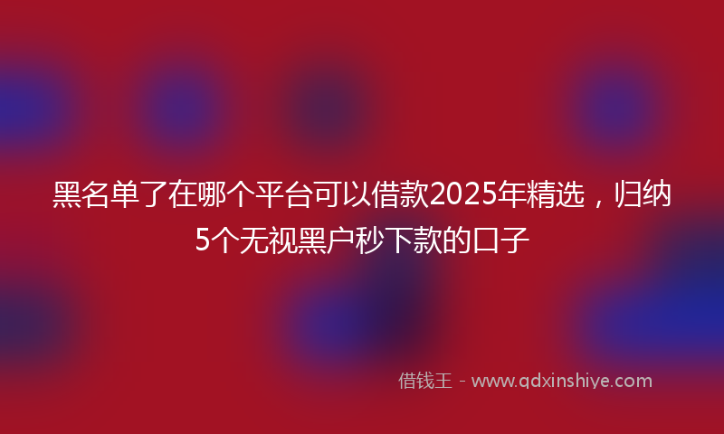 黑名单了在哪个平台可以借款2025年精选，归纳5个无视黑户秒下款的口子