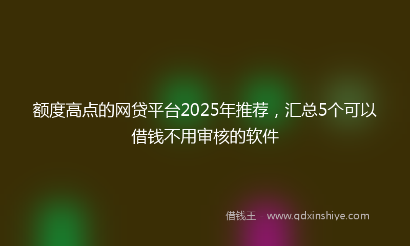 额度高点的网贷平台2025年推荐，汇总5个可以借钱不用审核的软件