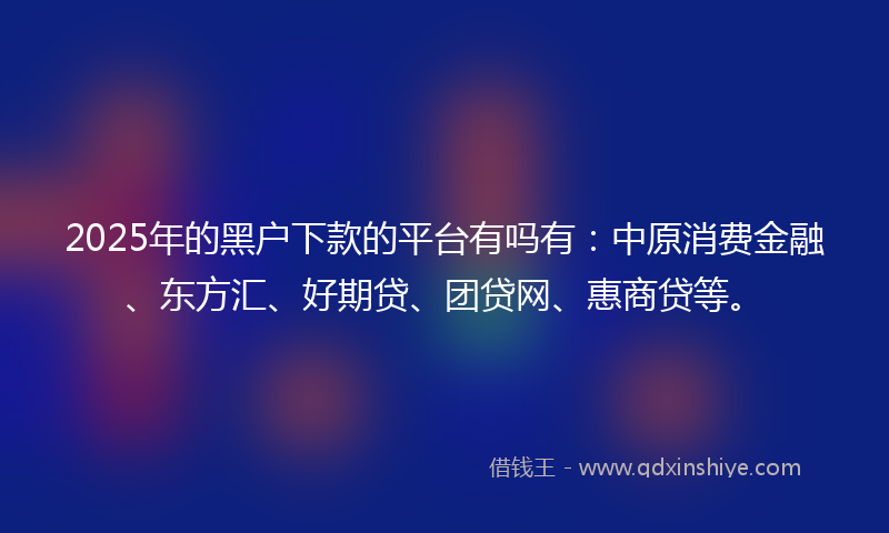 2025年的黑户下款的平台有吗有：中原消费金融、东方汇、好期贷、团贷网、惠商贷等。
