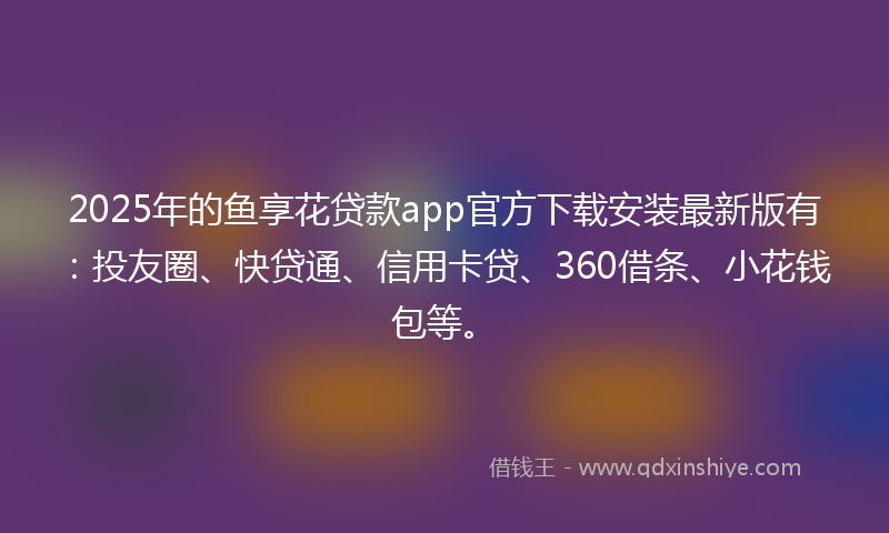 2025年的鱼享花贷款app官方下载安装最新版有：投友圈、快贷通、信用卡贷、360借条、小花钱包等。
