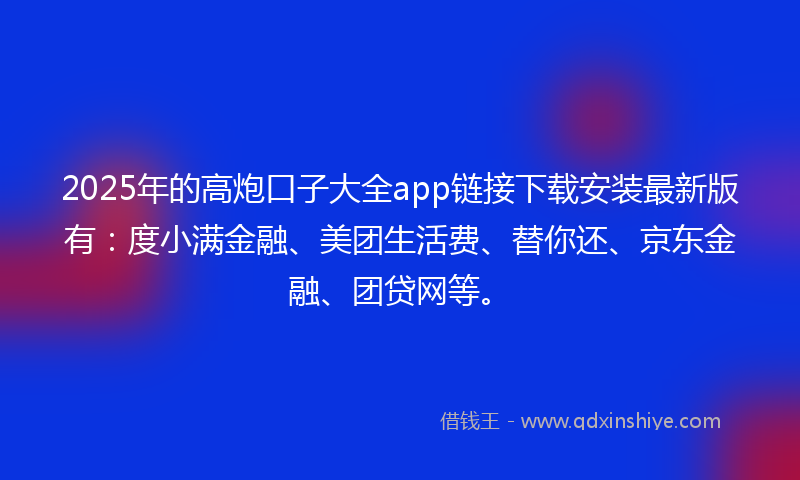 2025年的高炮口子大全app链接下载安装最新版有：度小满金融、美团生活费、替你还、京东金融、团贷网等。