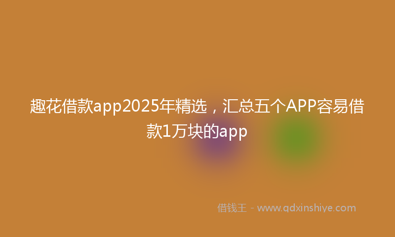 趣花借款app2025年精选，汇总五个APP容易借款1万块的app
