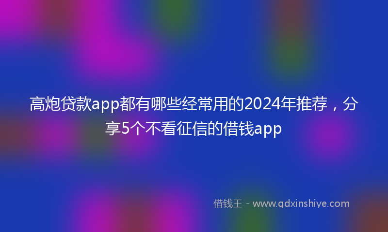 高炮贷款app都有哪些经常用的2024年推荐，分享5个不看征信的借钱app