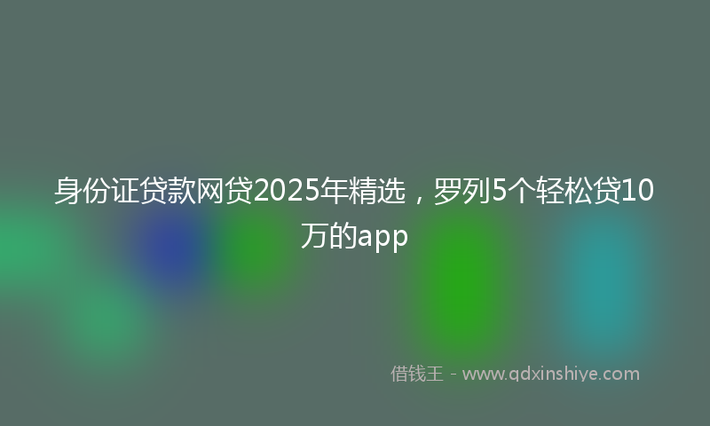 身份证贷款网贷2025年精选，罗列5个轻松贷10万的app