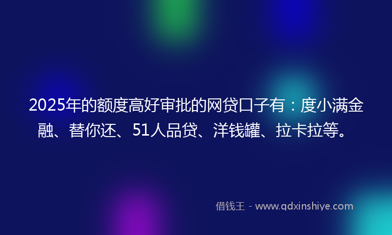 2025年的额度高好审批的网贷口子有：度小满金融、替你还、51人品贷、洋钱罐、拉卡拉等。