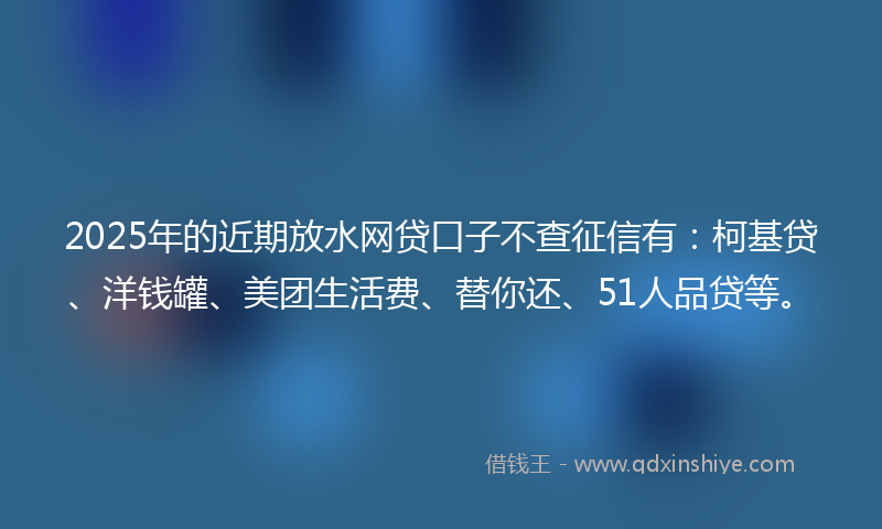 2025年的近期放水网贷口子不查征信有：柯基贷、洋钱罐、美团生活费、替你还、51人品贷等。