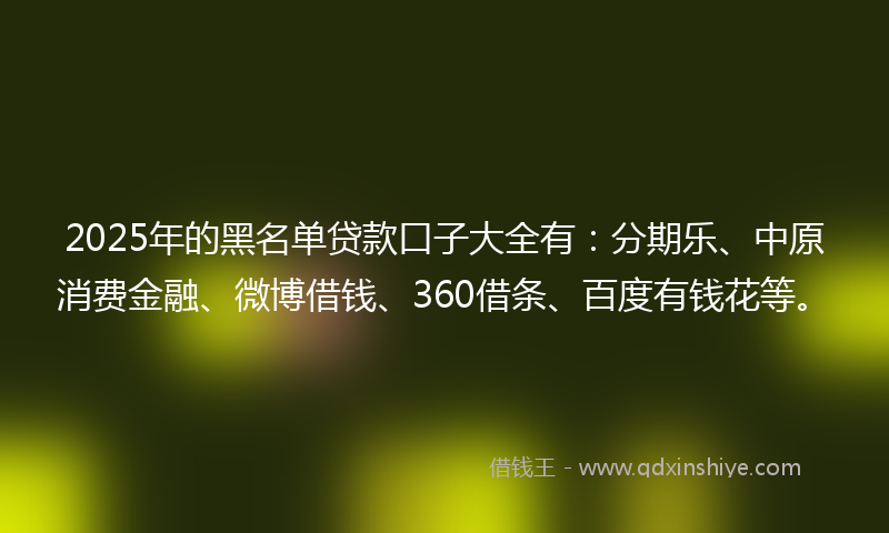 2025年的黑名单贷款口子大全有：分期乐、中原消费金融、微博借钱、360借条、百度有钱花等。