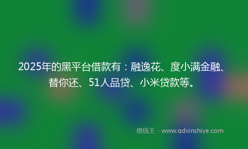 2025年的黑平台借款有：融逸花、度小满金融、替你还、51人品贷、小米贷款等。